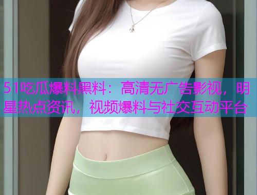 51吃瓜爆料黑料：高清无广告影视，明星热点资讯，视频爆料与社交互动平台