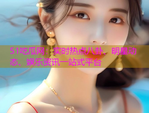 51吃瓜网：实时热点八卦、明星动态、娱乐资讯一站式平台