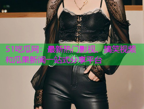 51吃瓜网：最新热门影视、搞笑视频和瓜果新闻一站式分享平台