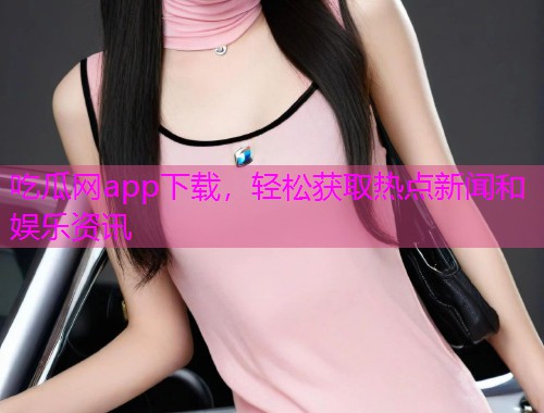 吃瓜网app下载，轻松获取热点新闻和娱乐资讯