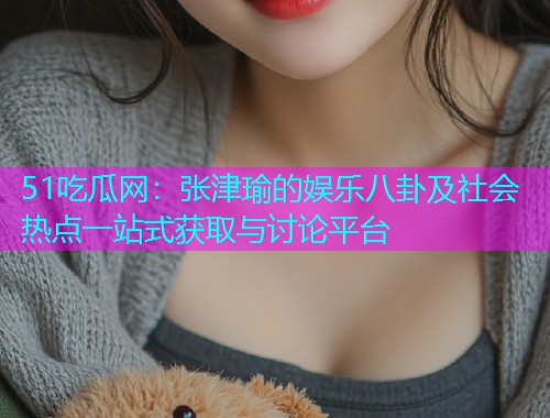 51吃瓜网：张津瑜的娱乐八卦及社会热点一站式获取与讨论平台