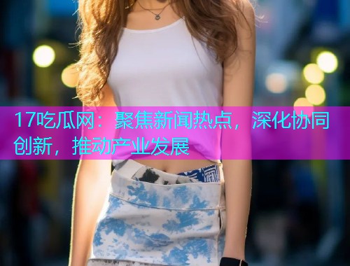 17吃瓜网：聚焦新闻热点，深化协同创新，推动产业发展