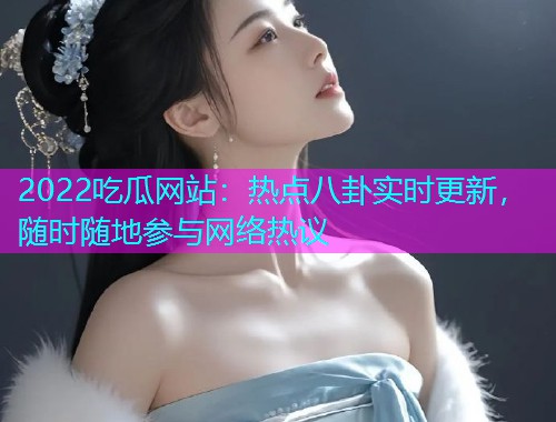 2022吃瓜网站：热点八卦实时更新，随时随地参与网络热议