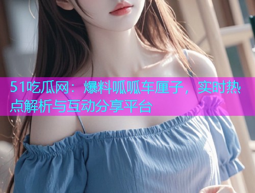 51吃瓜网：爆料呱呱车厘子，实时热点解析与互动分享平台