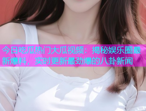 今日吃瓜热门大瓜视频：揭秘娱乐圈最新爆料，实时更新最劲爆的八卦新闻