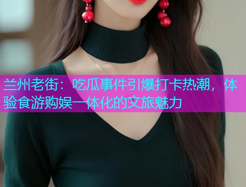 兰州老街：吃瓜事件引爆打卡热潮，体验食游购娱一体化的文旅魅力