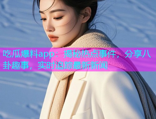 吃瓜爆料app：揭秘热点事件，分享八卦趣事，实时追踪最新新闻