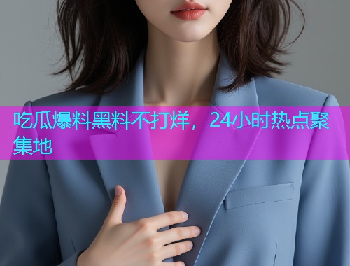 吃瓜爆料黑料不打烊，24小时热点聚集地
