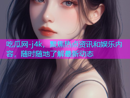 吃瓜网-j4k，聚焦热点资讯和娱乐内容，随时随地了解最新动态
