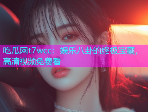 吃瓜网t7wcc：娱乐八卦的终极宝藏，高清视频免费看