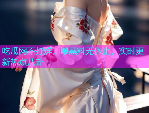 吃瓜网不打烊，爆黑料无休止，实时更新热点八卦