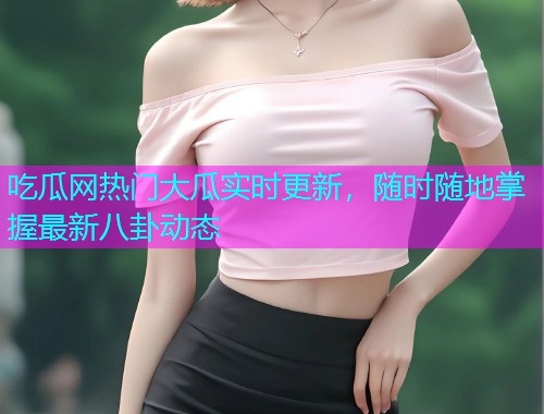 吃瓜网热门大瓜实时更新，随时随地掌握最新八卦动态