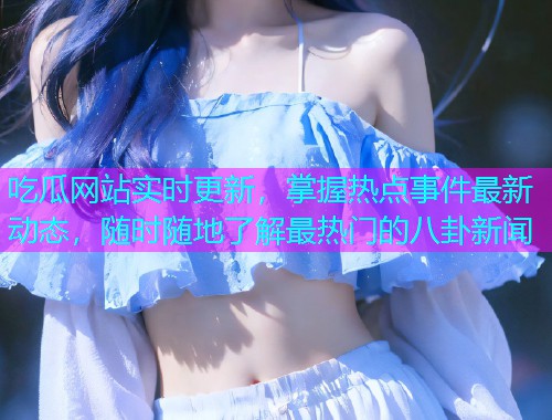 吃瓜网站实时更新，掌握热点事件最新动态，随时随地了解最热门的八卦新闻