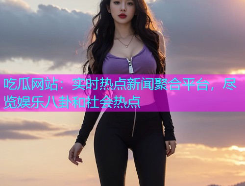 吃瓜网站：实时热点新闻聚合平台，尽览娱乐八卦和社会热点