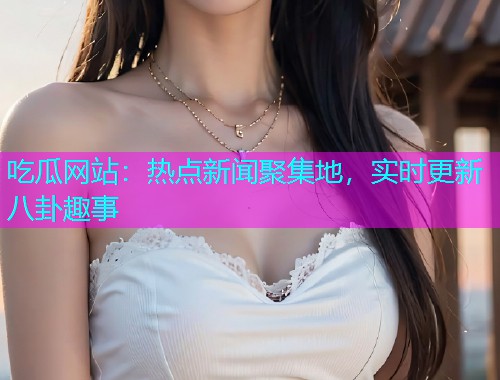 吃瓜网站：热点新闻聚集地，实时更新八卦趣事