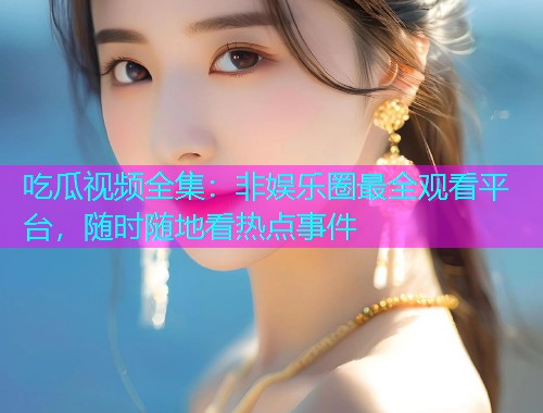 吃瓜视频全集：非娱乐圈最全观看平台，随时随地看热点事件