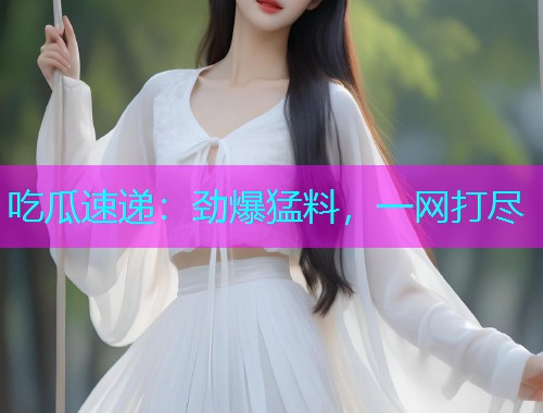 吃瓜速递：劲爆猛料，一网打尽