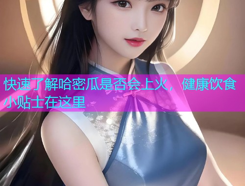 快速了解哈密瓜是否会上火，健康饮食小贴士在这里