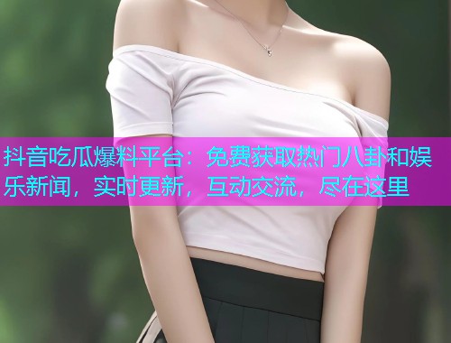抖音吃瓜爆料平台：免费获取热门八卦和娱乐新闻，实时更新，互动交流，尽在这里