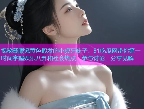 揭秘戴眼镜黄色假发的小虎牙妹子：51吃瓜网带你第一时间掌握娱乐八卦和社会热点，参与讨论，分享见解