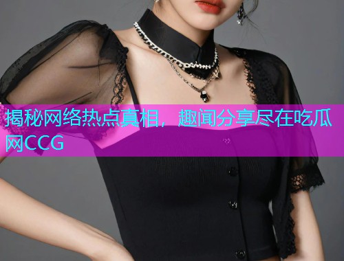 揭秘网络热点真相，趣闻分享尽在吃瓜网CCG