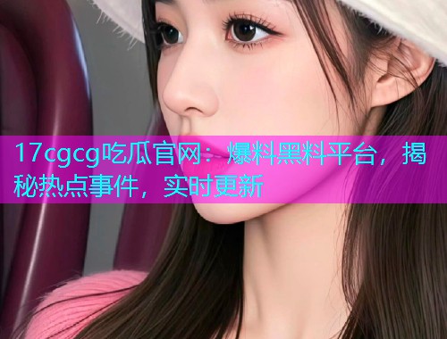 17cgcg吃瓜官网：爆料黑料平台，揭秘热点事件，实时更新
