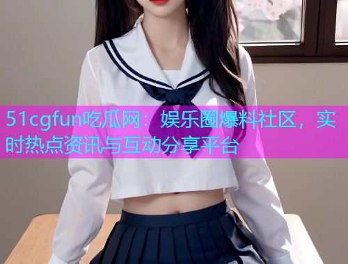 51cgfun吃瓜网：娱乐圈爆料社区，实时热点资讯与互动分享平台