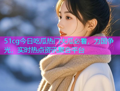 51cg今日吃瓜热门大瓜必看，为国争光，实时热点资讯聚合平台