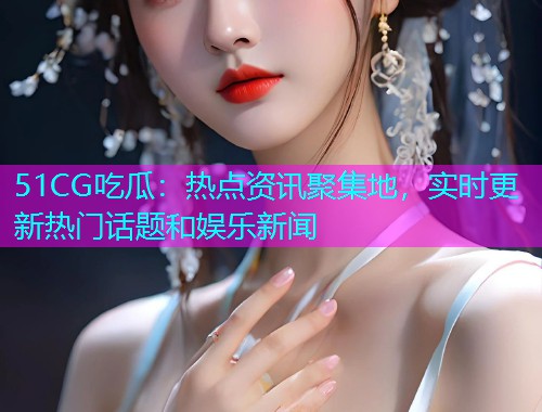 51CG吃瓜：热点资讯聚集地，实时更新热门话题和娱乐新闻