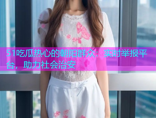 51吃瓜热心的朝阳群众：实时举报平台，助力社会治安