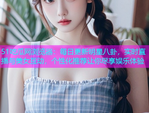 51吃瓜网浏览器：每日更新明星八卦，实时直播与美女互动，个性化推荐让你尽享娱乐体验
