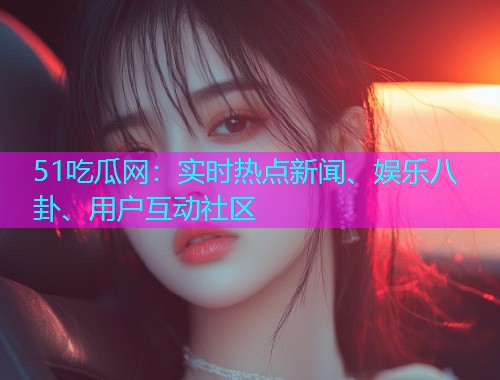 51吃瓜网：实时热点新闻、娱乐八卦、用户互动社区