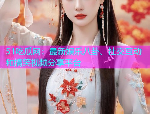 51吃瓜网：最新娱乐八卦、社交互动和搞笑视频分享平台