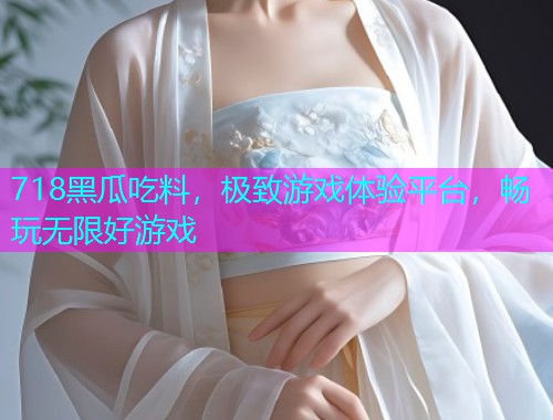 718黑瓜吃料，极致游戏体验平台，畅玩无限好游戏