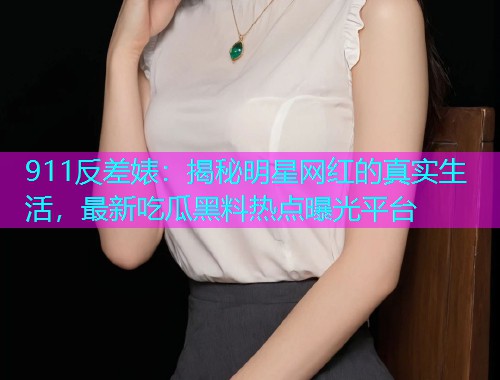 911反差婊：揭秘明星网红的真实生活，最新吃瓜黑料热点曝光平台
