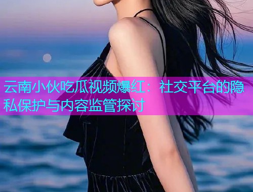 云南小伙吃瓜视频爆红：社交平台的隐私保护与内容监管探讨