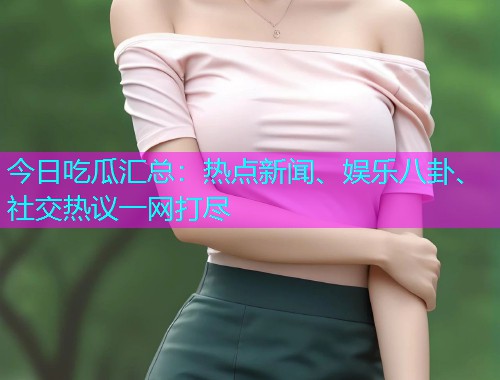 今日吃瓜汇总：热点新闻、娱乐八卦、社交热议一网打尽
