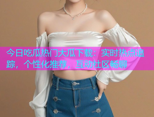 今日吃瓜热门大瓜下载：实时热点追踪，个性化推荐，互动社区畅聊