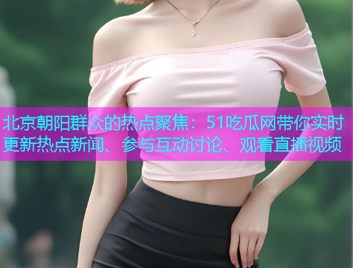 北京朝阳群众的热点聚焦：51吃瓜网带你实时更新热点新闻、参与互动讨论、观看直播视频