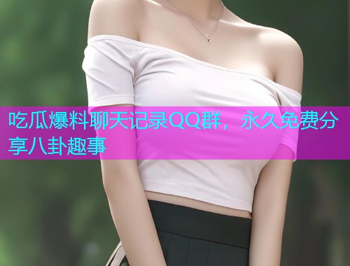 吃瓜爆料聊天记录QQ群，永久免费分享八卦趣事