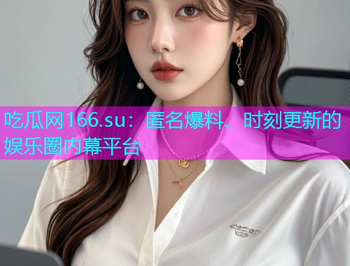 吃瓜网166.su：匿名爆料、时刻更新的娱乐圈内幕平台