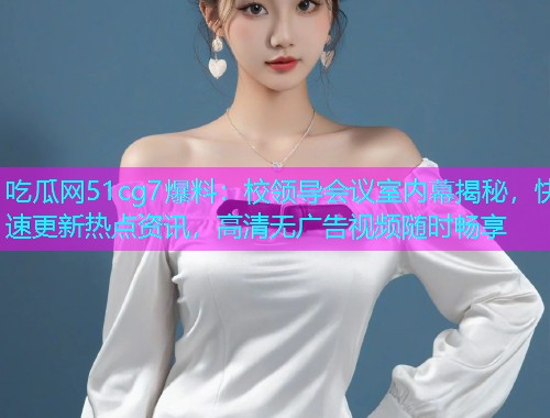 吃瓜网51cg7爆料：校领导会议室内幕揭秘，快速更新热点资讯，高清无广告视频随时畅享