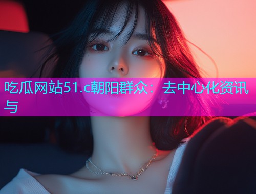吃瓜网站51.c朝阳群众：去中心化资讯与