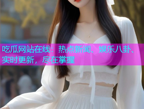 吃瓜网站在线：热点新闻、娱乐八卦、实时更新，尽在掌握