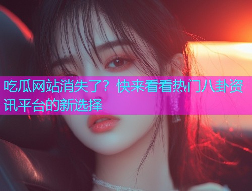 吃瓜网站消失了？快来看看热门八卦资讯平台的新选择