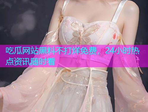 吃瓜网站黑料不打烊免费，24小时热点资讯随时看