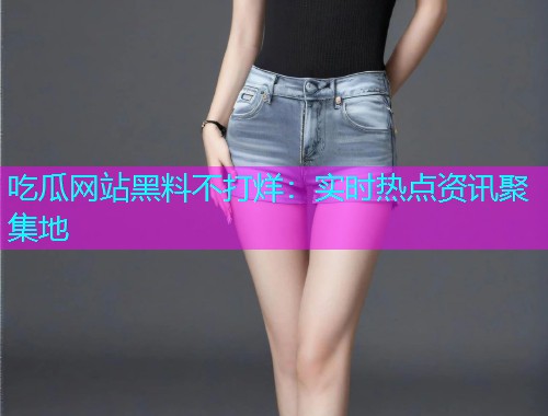 吃瓜网站黑料不打烊：实时热点资讯聚集地