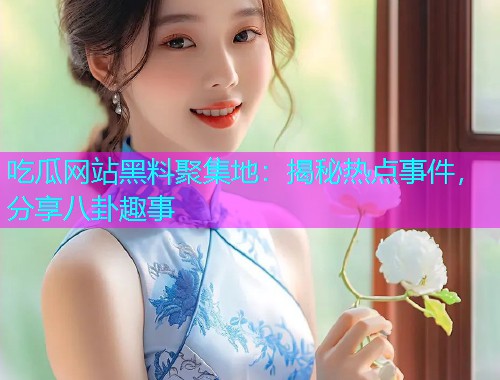 吃瓜网站黑料聚集地：揭秘热点事件，分享八卦趣事