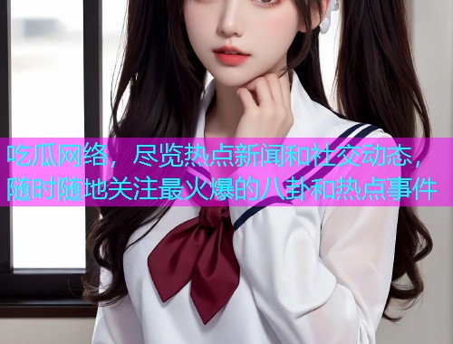 吃瓜网络，尽览热点新闻和社交动态，随时随地关注最火爆的八卦和热点事件