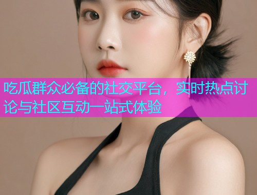 吃瓜群众必备的社交平台，实时热点讨论与社区互动一站式体验